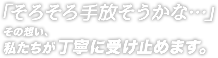 「そろそろ手放そうかな…」その想い、私たちが丁寧に受け止めます。